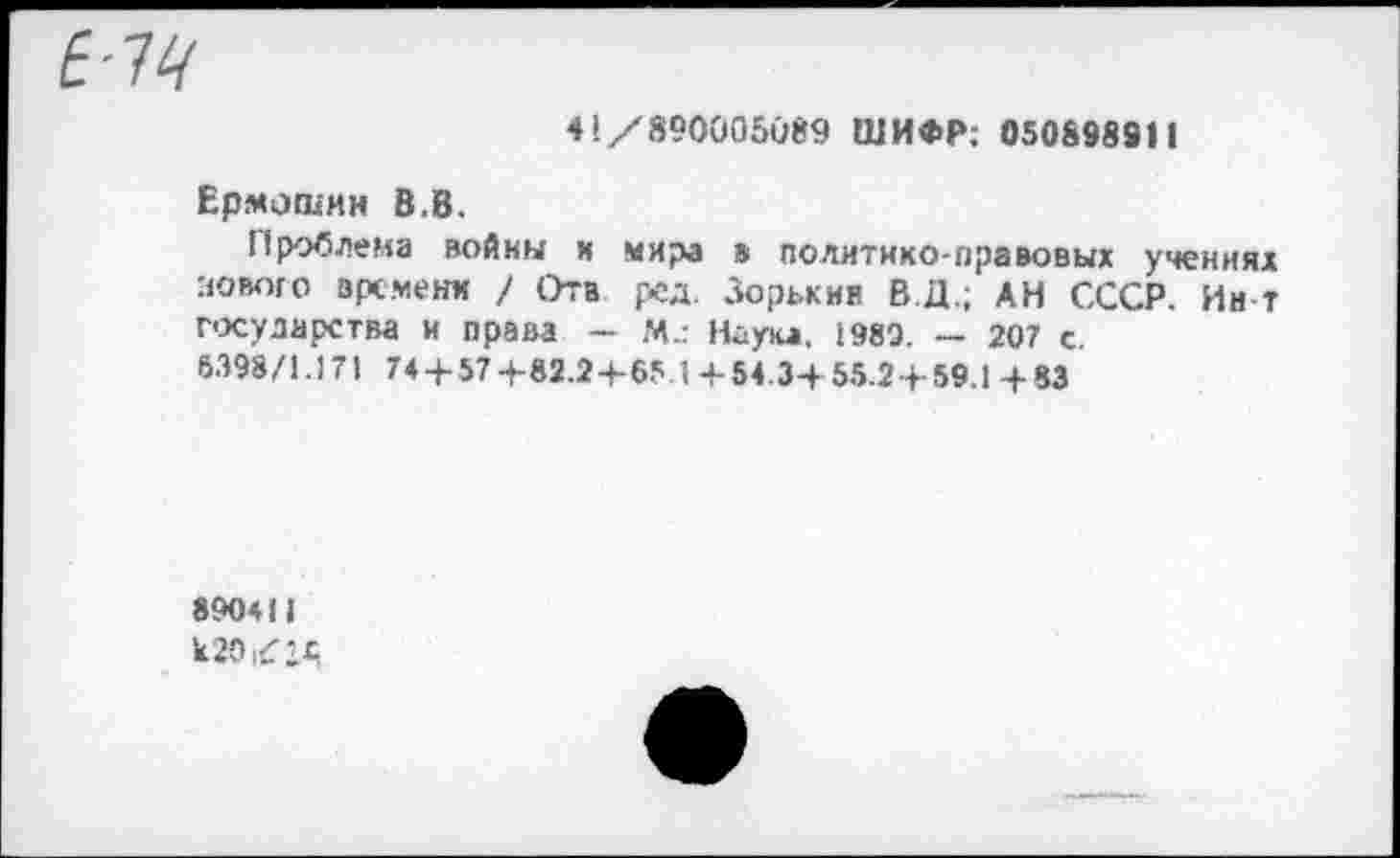 ﻿£-74
41/890005089 ШИФР; 050898911
Ермошин В.В.
Проблема войны и мира в политико-правовых учениях нового времени / Отв ред. Зорькин В.Д.; АН СССР. Ин-т г-хуларства и права - м.: Наука. 1989. - 207 с.
6398/1.17) 74 + 57+82.2+65.1+54.3+55.2 + 59.1 + 83
89041) кЮкГ’Д